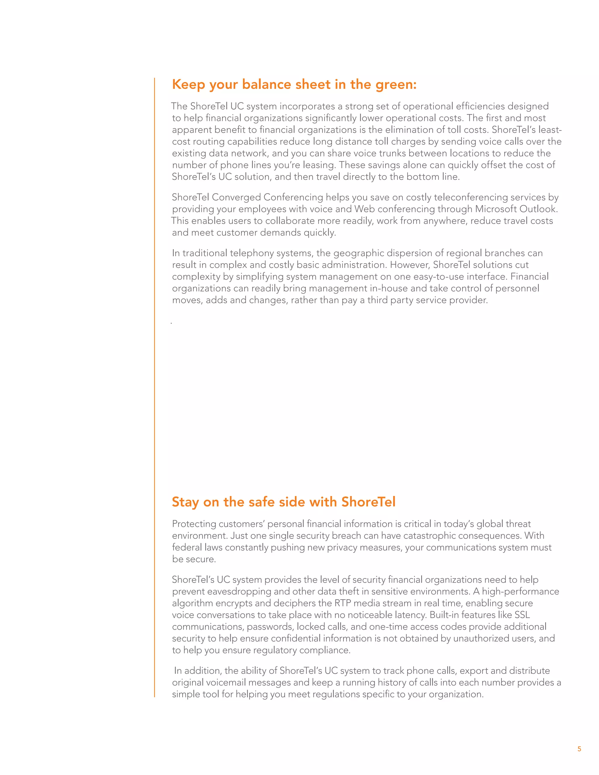 Keep your balance sheet in the green:
The ShoreTel UC system incorporates a strong set of operational efficiencies designed
to help financial organizations significantly lower operational costs. The first and most
apparent benefit to financial organizations is the elimination of toll costs. ShoreTel’s least-
cost routing capabilities reduce long distance toll charges by sending voice calls over the
existing data network, and you can share voice trunks between locations to reduce the
number of phone lines you’re leasing. These savings alone can quickly offset the cost of
ShoreTel’s UC solution, and then travel directly to the bottom line.

ShoreTel Converged Conferencing helps you save on costly teleconferencing services by
providing your employees with voice and Web conferencing through Microsoft Outlook.
This enables users to collaborate more readily, work from anywhere, reduce travel costs
and meet customer demands quickly.

In traditional telephony systems, the geographic dispersion of regional branches can
result in complex and costly basic administration. However, ShoreTel solutions cut
complexity by simplifying system management on one easy-to-use interface. Financial
organizations can readily bring management in-house and take control of personnel
moves, adds and changes, rather than pay a third party service provider.

.




Stay on the safe side with ShoreTel
Protecting customers’ personal financial information is critical in today’s global threat
environment. Just one single security breach can have catastrophic consequences. With
federal laws constantly pushing new privacy measures, your communications system must
be secure.

ShoreTel’s UC system provides the level of security financial organizations need to help
prevent eavesdropping and other data theft in sensitive environments. A high-performance
algorithm encrypts and deciphers the RTP media stream in real time, enabling secure
voice conversations to take place with no noticeable latency. Built-in features like SSL
communications, passwords, locked calls, and one-time access codes provide additional
security to help ensure confidential information is not obtained by unauthorized users, and
to help you ensure regulatory compliance.

 In addition, the ability of ShoreTel’s UC system to track phone calls, export and distribute
original voicemail messages and keep a running history of calls into each number provides a
simple tool for helping you meet regulations specific to your organization.




                                                                                                  5
 