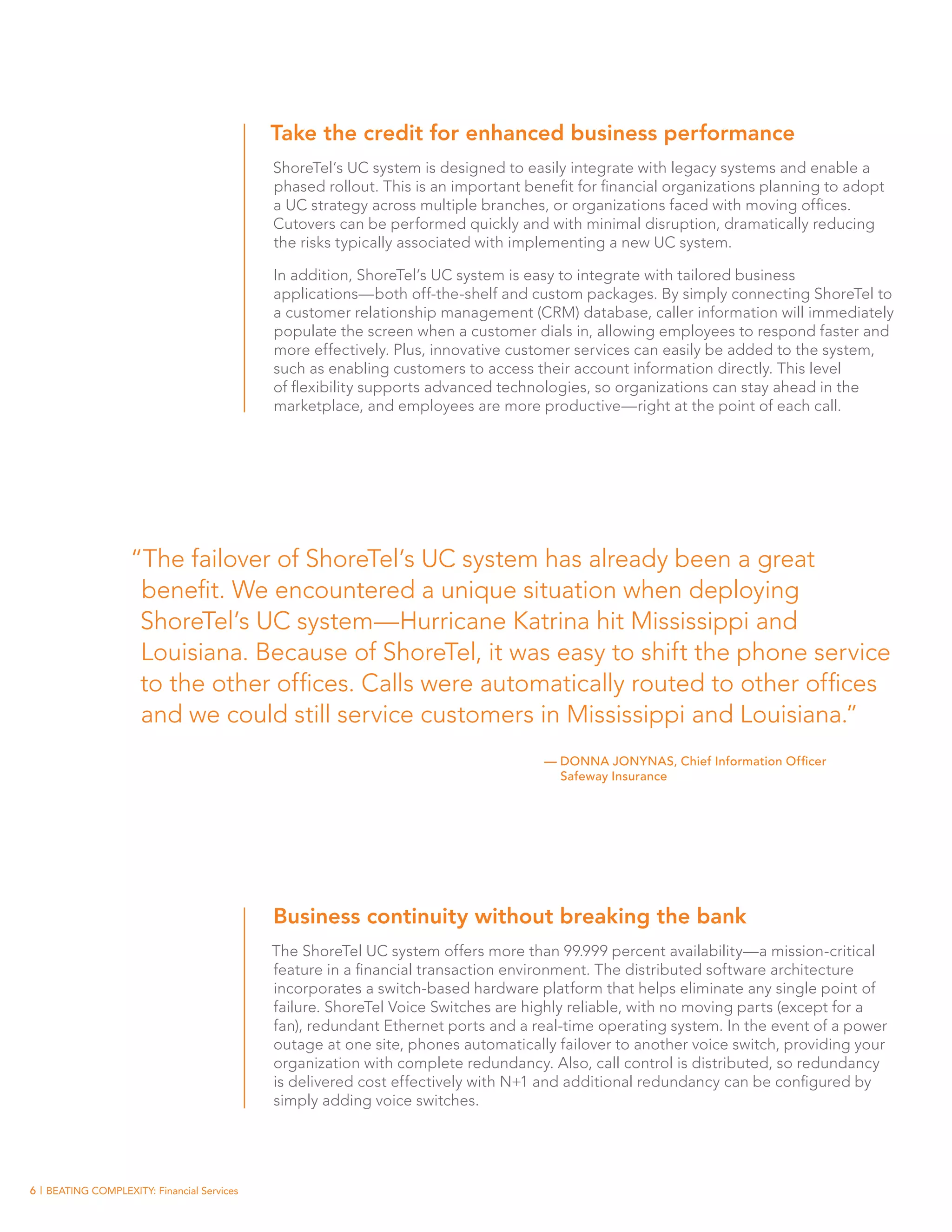 Take the credit for enhanced business performance
                                             ShoreTel’s UC system is designed to easily integrate with legacy systems and enable a
                                             phased rollout. This is an important benefit for financial organizations planning to adopt
                                             a UC strategy across multiple branches, or organizations faced with moving offices.
                                             Cutovers can be performed quickly and with minimal disruption, dramatically reducing
                                             the risks typically associated with implementing a new UC system.

                                             In addition, ShoreTel’s UC system is easy to integrate with tailored business
                                             applications—both off-the-shelf and custom packages. By simply connecting ShoreTel to
                                             a customer relationship management (CRM) database, caller information will immediately
                                             populate the screen when a customer dials in, allowing employees to respond faster and
                                             more effectively. Plus, innovative customer services can easily be added to the system,
                                             such as enabling customers to access their account information directly. This level
                                             of flexibility supports advanced technologies, so organizations can stay ahead in the
                                             marketplace, and employees are more productive—right at the point of each call.




                    “The failover of ShoreTel’s UC system has already been a great
                     benefit. We encountered a unique situation when deploying
                     ShoreTel’s UC system—Hurricane Katrina hit Mississippi and
                     Louisiana. Because of ShoreTel, it was easy to shift the phone service
                     to the other offices. Calls were automatically routed to other offices
                     and we could still service customers in Mississippi and Louisiana.”
                                                                                    — DONNA JONYNAS, Chief Information Officer
                                                                                      Safeway Insurance




                                             Business continuity without breaking the bank
                                             The ShoreTel UC system offers more than 99.999 percent availability—a mission-critical
                                             feature in a financial transaction environment. The distributed software architecture
                                             incorporates a switch-based hardware platform that helps eliminate any single point of
                                             failure. ShoreTel Voice Switches are highly reliable, with no moving parts (except for a
                                             fan), redundant Ethernet ports and a real-time operating system. In the event of a power
                                             outage at one site, phones automatically failover to another voice switch, providing your
                                             organization with complete redundancy. Also, call control is distributed, so redundancy
                                             is delivered cost effectively with N+1 and additional redundancy can be configured by
                                             simply adding voice switches.




6 | BEATING COMPLEXITY: Financial Services
 
