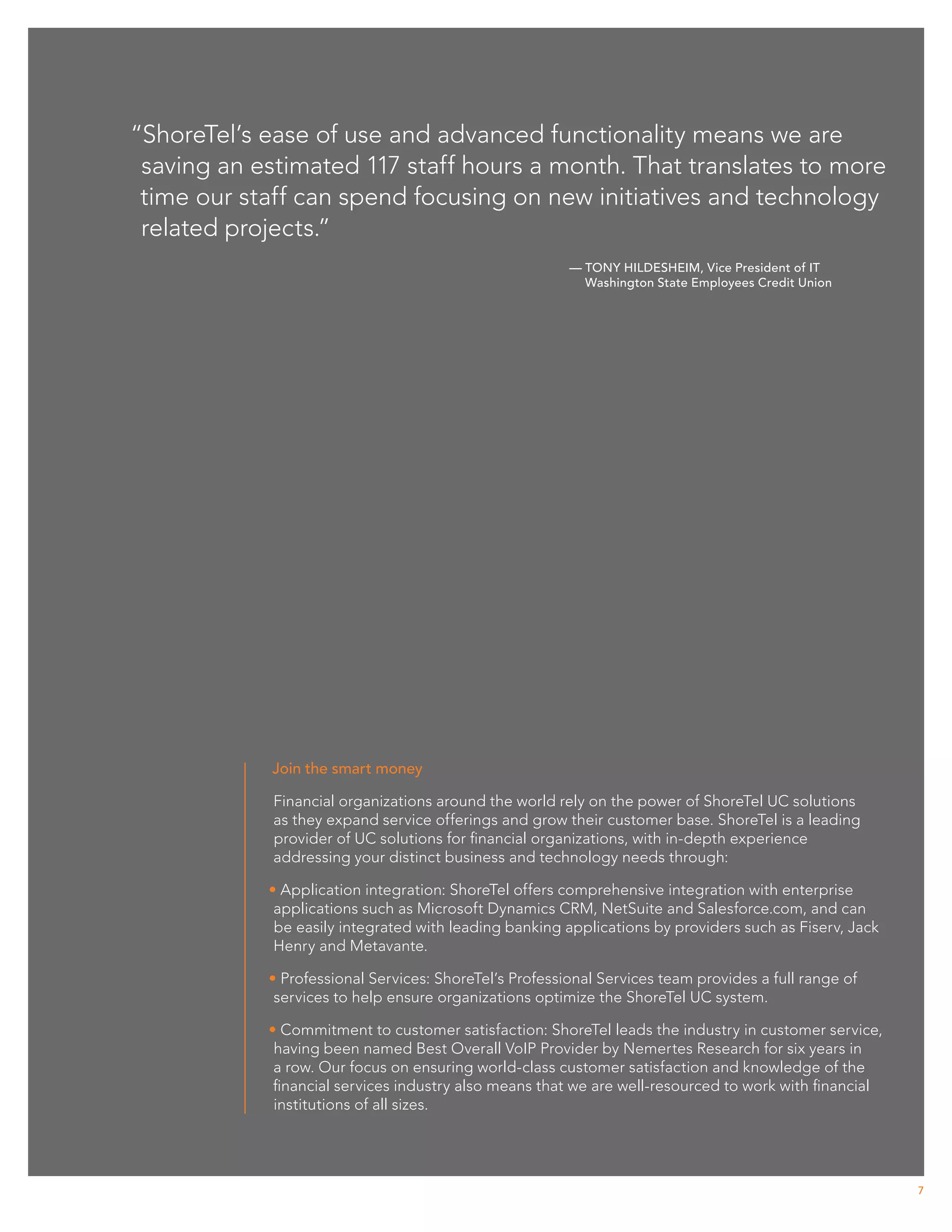 “ShoreTel’s ease of use and advanced functionality means we are
 saving an estimated 117 staff hours a month. That translates to more
 time our staff can spend focusing on new initiatives and technology
 related projects.”
                                                        — Tony Hildesheim, Vice President of IT
                                                          Washington State Employees Credit Union




            Join the smart money

             Financial organizations around the world rely on the power of ShoreTel UC solutions
             as they expand service offerings and grow their customer base. ShoreTel is a leading
             provider of UC solutions for financial organizations, with in-depth experience
             addressing your distinct business and technology needs through:

            • Application integration: ShoreTel offers comprehensive integration with enterprise
             applications such as Microsoft Dynamics CRM, NetSuite and Salesforce.com, and can
             be easily integrated with leading banking applications by providers such as Fiserv, Jack
             Henry and Metavante.

            • Professional Services: ShoreTel’s Professional Services team provides a full range of
             services to help ensure organizations optimize the ShoreTel UC system.

            • Commitment to customer satisfaction: ShoreTel leads the industry in customer service,
             having been named Best Overall VoIP Provider by Nemertes Research for six years in
             a row. Our focus on ensuring world-class customer satisfaction and knowledge of the
             financial services industry also means that we are well-resourced to work with financial
             institutions of all sizes.




                                                                                                        7
 