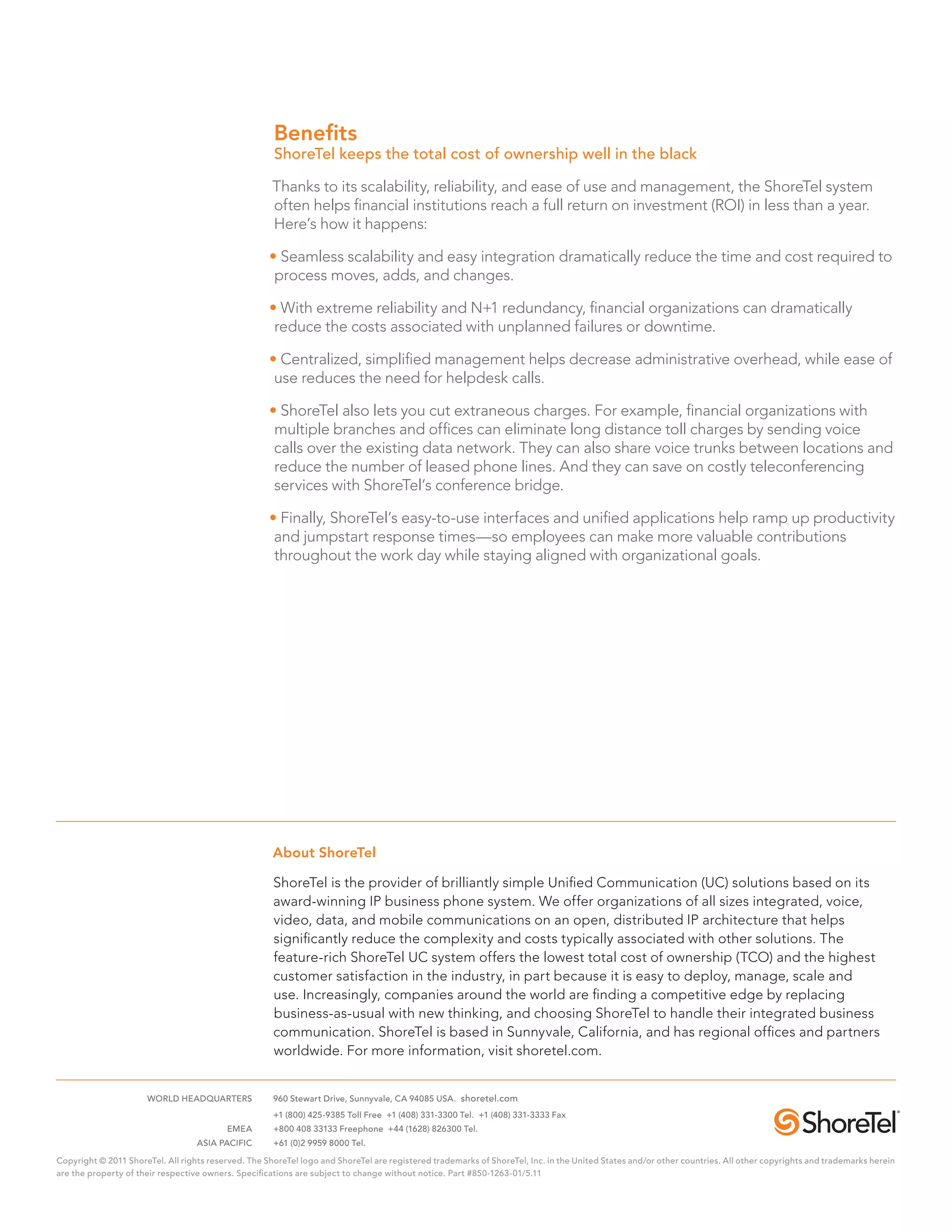Benefits
                                                      ShoreTel keeps the total cost of ownership well in the black

                                                      Thanks to its scalability, reliability, and ease of use and management, the ShoreTel system
                                                      often helps financial institutions reach a full return on investment (ROI) in less than a year.
                                                      Here’s how it happens:

                                                     • Seamless scalability and easy integration dramatically reduce the time and cost required to
                                                      process moves, adds, and changes.

                                                     • With extreme reliability and N+1 redundancy, financial organizations can dramatically
                                                      reduce the costs associated with unplanned failures or downtime.

                                                     • Centralized, simplified management helps decrease administrative overhead, while ease of
                                                      use reduces the need for helpdesk calls.

                                                     • ShoreTel also lets you cut extraneous charges. For example, financial organizations with
                                                      multiple branches and offices can eliminate long distance toll charges by sending voice
                                                      calls over the existing data network. They can also share voice trunks between locations and
                                                      reduce the number of leased phone lines. And they can save on costly teleconferencing
                                                      services with ShoreTel’s conference bridge.

                                                     • Finally, ShoreTel’s easy-to-use interfaces and unified applications help ramp up productivity
                                                      and jumpstart response times—so employees can make more valuable contributions
                                                      throughout the work day while staying aligned with organizational goals.




                                                      About ShoreTel

                                                      ShoreTel is the provider of brilliantly simple Unified Communication (UC) solutions based on its
                                                      award-winning IP business phone system. We offer organizations of all sizes integrated, voice,
                                                      video, data, and mobile communications on an open, distributed IP architecture that helps
                                                      significantly reduce the complexity and costs typically associated with other solutions. The
                                                      feature-rich ShoreTel UC system offers the lowest total cost of ownership (TCO) and the highest
                                                      customer satisfaction in the industry, in part because it is easy to deploy, manage, scale and
                                                      use. Increasingly, companies around the world are finding a competitive edge by replacing
                                                      business-as-usual with new thinking, and choosing ShoreTel to handle their integrated business
                                                      communication. ShoreTel is based in Sunnyvale, California, and has regional offices and partners
                                                      worldwide. For more information, visit shoretel.com.


	                     WORLD HEADQUARTERS	             960 Stewart Drive, Sunnyvale, CA 94085 USA. shoretel.com
		                                                    +1 (800) 425-9385 Toll Free +1 (408) 331-3300 Tel. +1 (408) 331-3333 Fax
	EMEA	                                                +800 408 33133 Freephone +44 (1628) 826300 Tel.
	ASIA PACIFIC	                                        +61 (0)2 9959 8000 Tel.

Copyright © 2011 ShoreTel. All rights reserved. The ShoreTel logo and ShoreTel are registered trademarks of ShoreTel, Inc. in the United States and/or other countries. All other copyrights and trademarks herein
are the property of their respective owners. Specifications are subject to change without notice. Part #850-1263-01/5.11
 