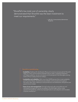 “ShoreTel’s low total cost of ownership clearly
                         demonstrated that ShoreTel was the best investment to
                         meet our requirements.”
                                                                                    —	JIM LYLE, Communications Administrator
                                                                                      Ready Pac




                                        ShoreTel in manufacturing

                                        •	Scalability: Dealing with distributed offices and numerous remote plants? ShoreTel
                                          helps you unify communications between all your sites—including integration
                                          with legacy systems—so you can ensure continued growth that leverages existing
                                          assets without costly production delays.

                                        •	Availability and reliability: With more than 99.999 percent (five nines) availability
                                          and IP phone failover, ShoreTel ensures reliable communications throughout
                                          the entire value chain, helping to avoid production and distribution disruptions and
                                          speed time to market.

                                        •	Ease of use and management: Through advanced call-routing features and
                                          centralized management across the system, ShoreTel helps reduce costly
                                          operational headaches, while ensuring high levels of user adoption and complete
                                          customer satisfaction.




2 | BEATING COMPLEXITY: Manufacturing
 