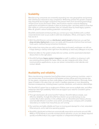 Scalability
Manufacturing companies are constantly expanding into new geographies and growing
their distribution networks to stay competitive. While they achieve this growth, however,
they frequently face budget constraints that prevent them from reinventing technology
infrastructure across the board. Often, new locations need to continue deploying
applications and platforms already in place at existing sites—and they need to know that
their ability to communicate between sites isn’t slowed down by these legacy systems.
After all, growth is about building potential—not stunting it.

ShoreTel’s distributed architecture lets you connect your many facilities with a unified
corporate brand, even as you scale to add new employees, offices, and regions. Here’s
how we do it:

•	With ShoreTel Director and our distributed, switch-based architecture, you get fast
  plug-and-play deployment, so you can easily add thousands of phone lines and even
  more users—without facing connection limitations.

•	No matter how many sites you add or where they are located, employees can still use
  4-digit dialing or dial-by-name right from the desktop to reach any colleague at any site.

•	External callers to the system simply dial one number, and the automated attendant
  directs them to the right place.

•	ShoreTel facilitates legacy system integration as well. In addition to phasing in with
  your existing phone system for faster rollout, we also integrate with other critical
  communications applications, so you can remain connected to vital calendar and
  contact details.




Availability and reliability
Many manufacturing companies have facilities strewn across numerous countries—even in
very remote areas. If communications fail between primary offices and more remote sites
for any reason, companies can face costly delays or even total shutdowns. Obviously, these
types of breaks in the value chain can result in needless expenses or more devastating
business consequences, including losses in partner, distributor, and customer relationships.

The ShoreTel UC system has no single point of failure, even across multiple sites, and offers
enterprise-class high availability. Here’s how we support your need for consistent uptime
and performance:

•	Through distributed call control and N+1 failover, ShoreTel delivers simple, cost-
  effective reliability. A single ShoreTel Voice Switch can provide backup to any
  number (N) of other switches. In the unlikely case of a ShoreTel switch failure, phones
  automatically failover to another voice switch, providing your company with complete
  redundancy no matter how many lines you are running.

•	Our switches are highly reliable and have no moving parts (except for a fan), redundant
  Ethernet ports, and a real-time operating system.

•	ShoreTel’s distributed architecture automatically responds to and works around LAN,
  WAN or PSTN failures to provide nonstop phone operation, so you can always respond
  quickly and effectively to any urgent requests or unexpected emergencies.




                                                                                                5
 