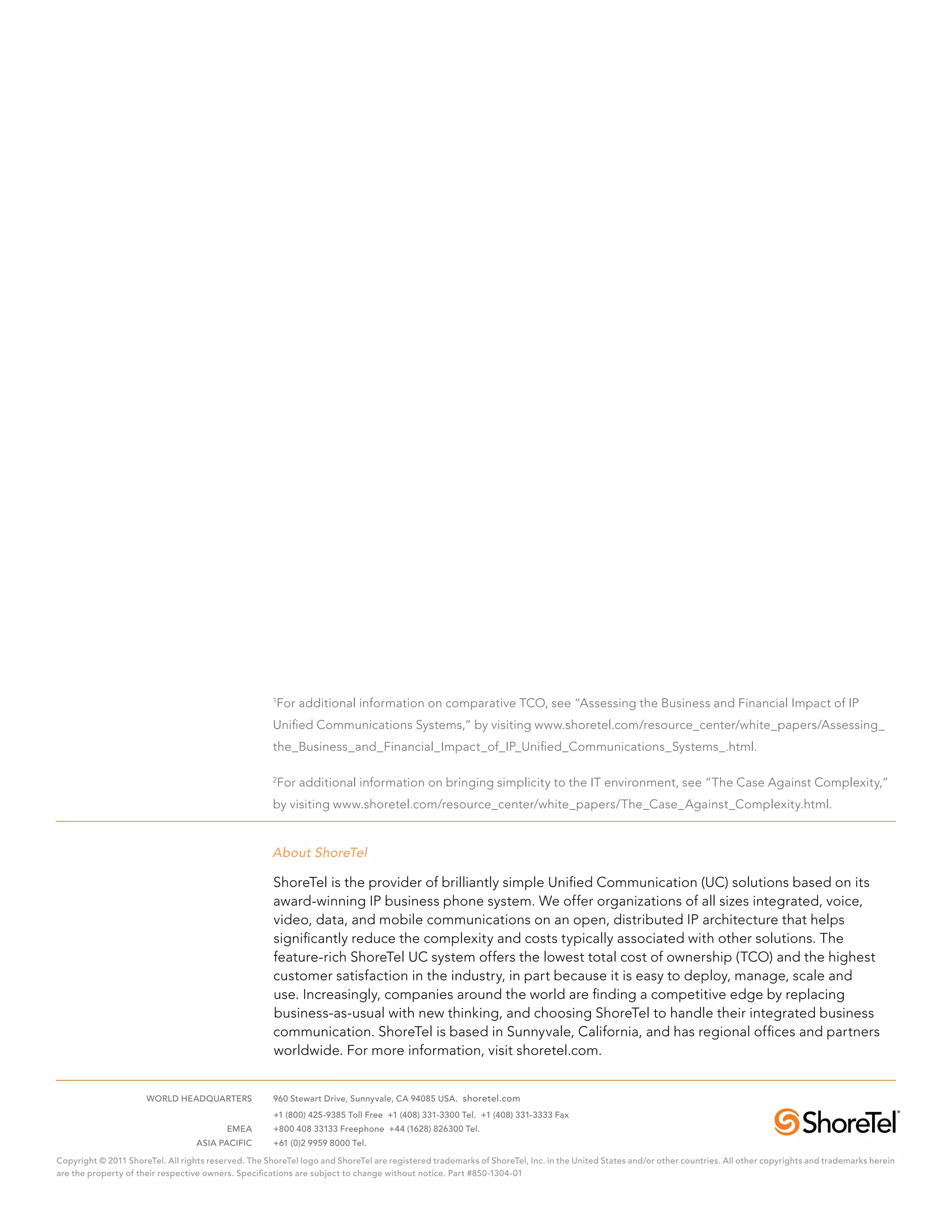 1
                                                       For additional information on comparative TCO, see “Assessing the Business and Financial Impact of IP
                                                      Unified Communications Systems,” by visiting www.shoretel.com/resource_center/white_papers/Assessing_
                                                      the_Business_and_Financial_Impact_of_IP_Unified_Communications_Systems_.html.

                                                      2
                                                          For additional information on bringing simplicity to the IT environment, see “The Case Against Complexity,”
                                                      by visiting www.shoretel.com/resource_center/white_papers/The_Case_Against_Complexity.html.


                                                      About ShoreTel

                                                      ShoreTel is the provider of brilliantly simple Unified Communication (UC) solutions based on its
                                                      award-winning IP business phone system. We offer organizations of all sizes integrated, voice,
                                                      video, data, and mobile communications on an open, distributed IP architecture that helps
                                                      significantly reduce the complexity and costs typically associated with other solutions. The
                                                      feature-rich ShoreTel UC system offers the lowest total cost of ownership (TCO) and the highest
                                                      customer satisfaction in the industry, in part because it is easy to deploy, manage, scale and
                                                      use. Increasingly, companies around the world are finding a competitive edge by replacing
                                                      business-as-usual with new thinking, and choosing ShoreTel to handle their integrated business
                                                      communication. ShoreTel is based in Sunnyvale, California, and has regional offices and partners
                                                      worldwide. For more information, visit shoretel.com.


	                     WORLD HEADQUARTERS	             960 Stewart Drive, Sunnyvale, CA 94085 USA. shoretel.com
		                                                    +1 (800) 425-9385 Toll Free +1 (408) 331-3300 Tel. +1 (408) 331-3333 Fax
	                                         EMEA	       +800 408 33133 Freephone +44 (1628) 826300 Tel.
	                                  ASIA PACIFIC	      +61 (0)2 9959 8000 Tel.

Copyright © 2011 ShoreTel. All rights reserved. The ShoreTel logo and ShoreTel are registered trademarks of ShoreTel, Inc. in the United States and/or other countries. All other copyrights and trademarks herein
are the property of their respective owners. Specifications are subject to change without notice. Part #850-1304-01
 