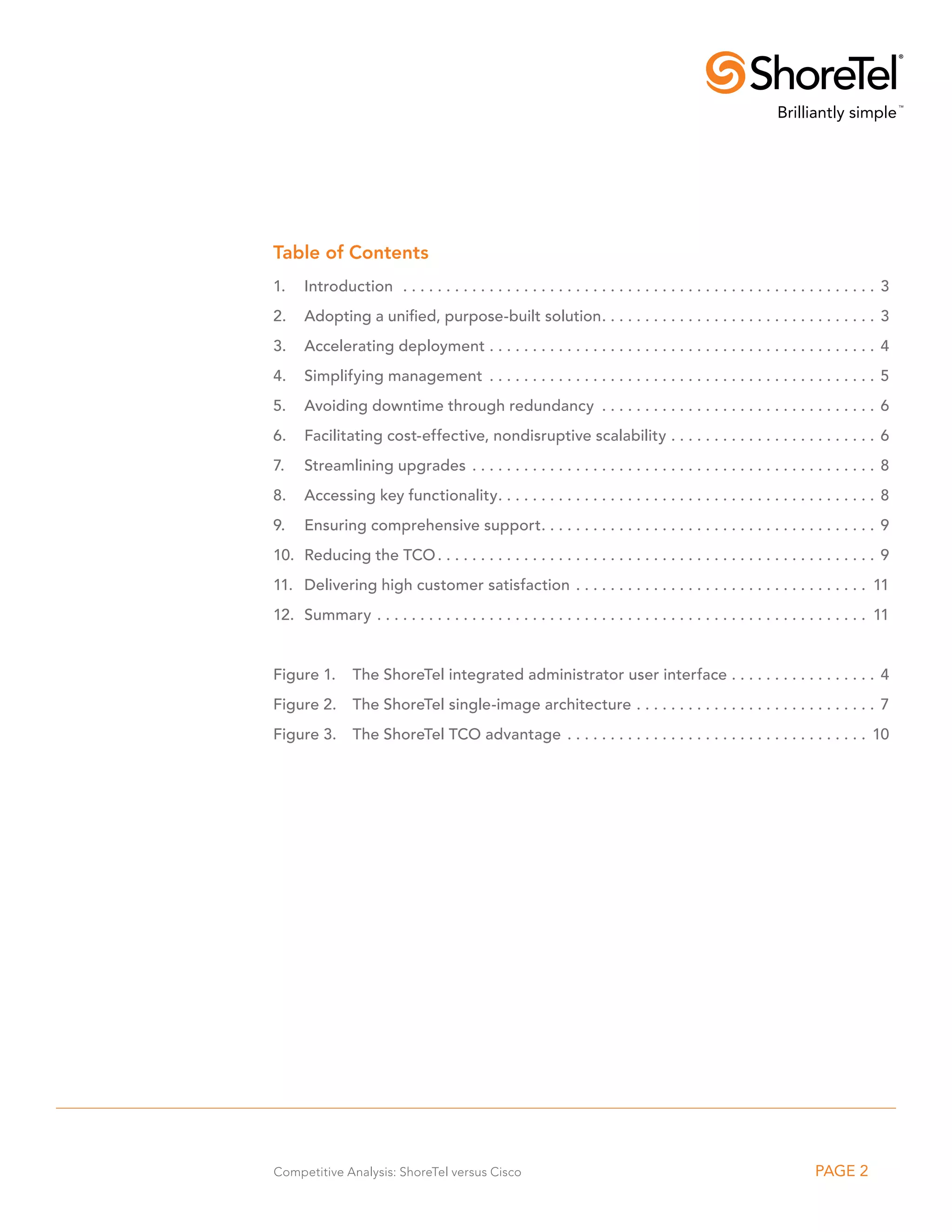 Table of Contents
1.	Introduction . . . . . . . . . . . . . . . . . . . . . . . . . . . . . . . . . . . . . . . . . . . . . . . . . . . . . . . . 3
2.	 Adopting a unified, purpose-built solution. . . . . . . . . . . . . . . . . . . . . . . . . . . . . . . . . 3
3. 	 Accelerating deployment. . . . . . . . . . . . . . . . . . . . . . . . . . . . . . . . . . . . . . . . . . . . . . 4
4. 	 Simplifying management . . . . . . . . . . . . . . . . . . . . . . . . . . . . . . . . . . . . . . . . . . . . . . 5
5. 	 Avoiding downtime through redundancy . . . . . . . . . . . . . . . . . . . . . . . . . . . . . . . . . 6
6. 	 Facilitating cost-effective, nondisruptive scalability. . . . . . . . . . . . . . . . . . . . . . . . . 6
7. 	 Streamlining upgrades . . . . . . . . . . . . . . . . . . . . . . . . . . . . . . . . . . . . . . . . . . . . . . . . 8
8. 	 Accessing key functionality. . . . . . . . . . . . . . . . . . . . . . . . . . . . . . . . . . . . . . . . . . . . . 8
9. 	 Ensuring comprehensive support. . . . . . . . . . . . . . . . . . . . . . . . . . . . . . . . . . . . . . . . 9
10. 	Reducing the TCO. . . . . . . . . . . . . . . . . . . . . . . . . . . . . . . . . . . . . . . . . . . . . . . . . . . . 9
11. 	 Delivering high customer satisfaction . . . . . . . . . . . . . . . . . . . . . . . . . . . . . . . . . . . 11
12. 	Summary. . . . . . . . . . . . . . . . . . . . . . . . . . . . . . . . . . . . . . . . . . . . . . . . . . . . . . . . . . 11


Figure 1. 	 The ShoreTel integrated administrator user interface. . . . . . . . . . . . . . . . . . 4
Figure 2.	 The ShoreTel single-image architecture. . . . . . . . . . . . . . . . . . . . . . . . . . . . . 7
Figure 3.	 The ShoreTel TCO advantage . . . . . . . . . . . . . . . . . . . . . . . . . . . . . . . . . . . . 10




Competitive Analysis: ShoreTel versus Cisco                                                                       PAGE 2
 