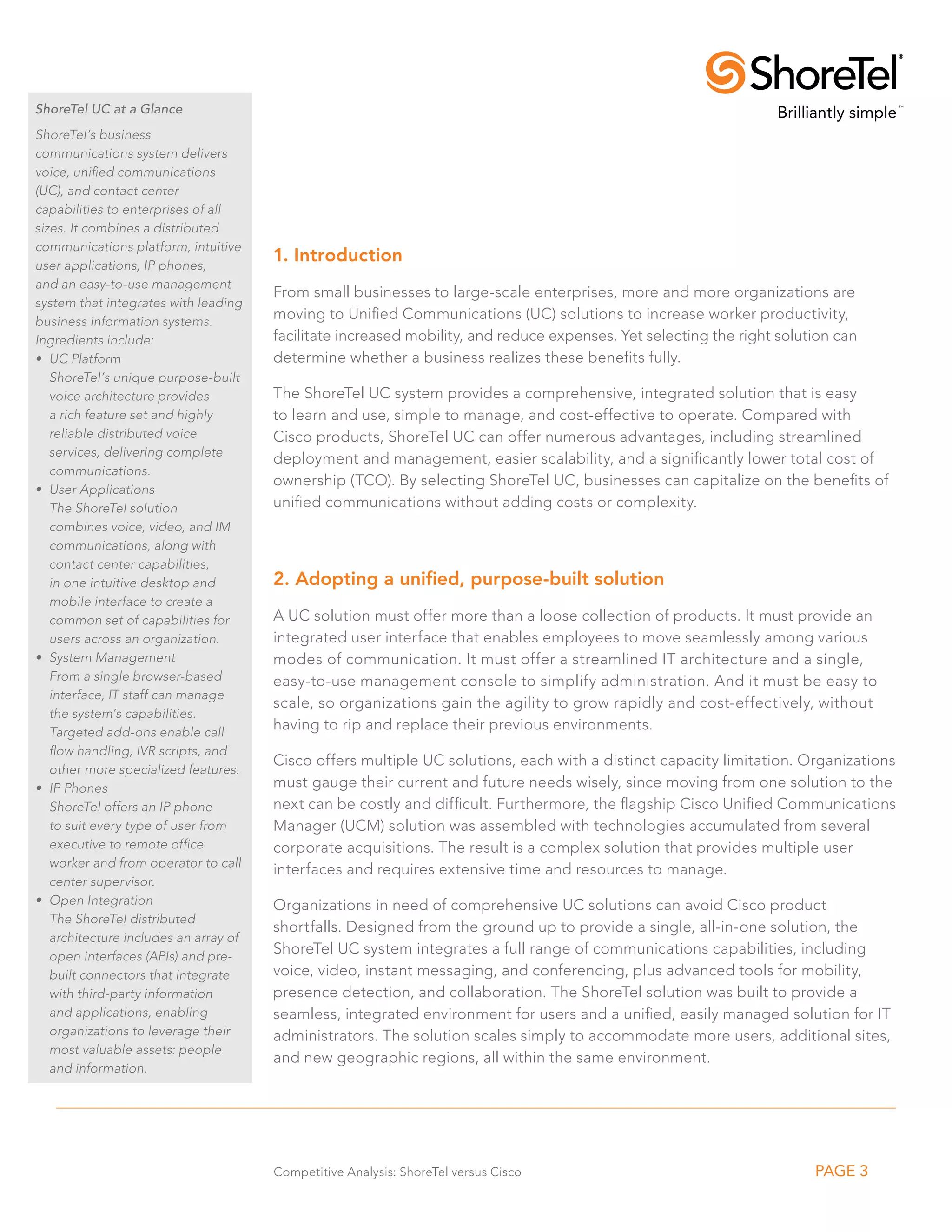 ShoreTel UC at a Glance
ShoreTel’s business
communications system delivers
voice, unified communications
(UC), and contact center
capabilities to enterprises of all
sizes. It combines a distributed
communications platform, intuitive
user applications, IP phones,
                                       1. Introduction
and an easy-to-use management
                                       From small businesses to large-scale enterprises, more and more organizations are
system that integrates with leading
business information systems.
                                       moving to Unified Communications (UC) solutions to increase worker productivity,
Ingredients include:                   facilitate increased mobility, and reduce expenses. Yet selecting the right solution can
•	 UC Platform                         determine whether a business realizes these benefits fully.
   ShoreTel’s unique purpose-built
   voice architecture provides         The ShoreTel UC system provides a comprehensive, integrated solution that is easy
   a rich feature set and highly       to learn and use, simple to manage, and cost-effective to operate. Compared with
   reliable distributed voice          Cisco products, ShoreTel UC can offer numerous advantages, including streamlined
   services, delivering complete
                                       deployment and management, easier scalability, and a significantly lower total cost of
   communications.
                                       ownership (TCO). By selecting ShoreTel UC, businesses can capitalize on the benefits of
•	 User Applications
   The ShoreTel solution               unified communications without adding costs or complexity.
   combines voice, video, and IM
   communications, along with
   contact center capabilities,
   in one intuitive desktop and        2. Adopting a unified, purpose-built solution
   mobile interface to create a
   common set of capabilities for      A UC solution must offer more than a loose collection of products. It must provide an
   users across an organization.       integrated user interface that enables employees to move seamlessly among various
•	 System Management                   modes of communication. It must offer a streamlined IT architecture and a single,
   From a single browser-based         easy-to-use management console to simplify administration. And it must be easy to
   interface, IT staff can manage
                                       scale, so organizations gain the agility to grow rapidly and cost-effectively, without
   the system’s capabilities.
   Targeted add-ons enable call
                                       having to rip and replace their previous environments.
   flow handling, IVR scripts, and
                                       Cisco offers multiple UC solutions, each with a distinct capacity limitation. Organizations
   other more specialized features.
•	 IP Phones                           must gauge their current and future needs wisely, since moving from one solution to the
   ShoreTel offers an IP phone         next can be costly and difficult. Furthermore, the flagship Cisco Unified Communications
   to suit every type of user from     Manager (UCM) solution was assembled with technologies accumulated from several
   executive to remote office          corporate acquisitions. The result is a complex solution that provides multiple user
   worker and from operator to call
                                       interfaces and requires extensive time and resources to manage.
   center supervisor.
•	 Open Integration                    Organizations in need of comprehensive UC solutions can avoid Cisco product
   The ShoreTel distributed
                                       shortfalls. Designed from the ground up to provide a single, all-in-one solution, the
   architecture includes an array of
   open interfaces (APIs) and pre-
                                       ShoreTel UC system integrates a full range of communications capabilities, including
   built connectors that integrate     voice, video, instant messaging, and conferencing, plus advanced tools for mobility,
   with third-party information        presence detection, and collaboration. The ShoreTel solution was built to provide a
   and applications, enabling          seamless, integrated environment for users and a unified, easily managed solution for IT
   organizations to leverage their     administrators. The solution scales simply to accommodate more users, additional sites,
   most valuable assets: people
                                       and new geographic regions, all within the same environment.
   and information.




                                       Competitive Analysis: ShoreTel versus Cisco                                      PAGE 3
 