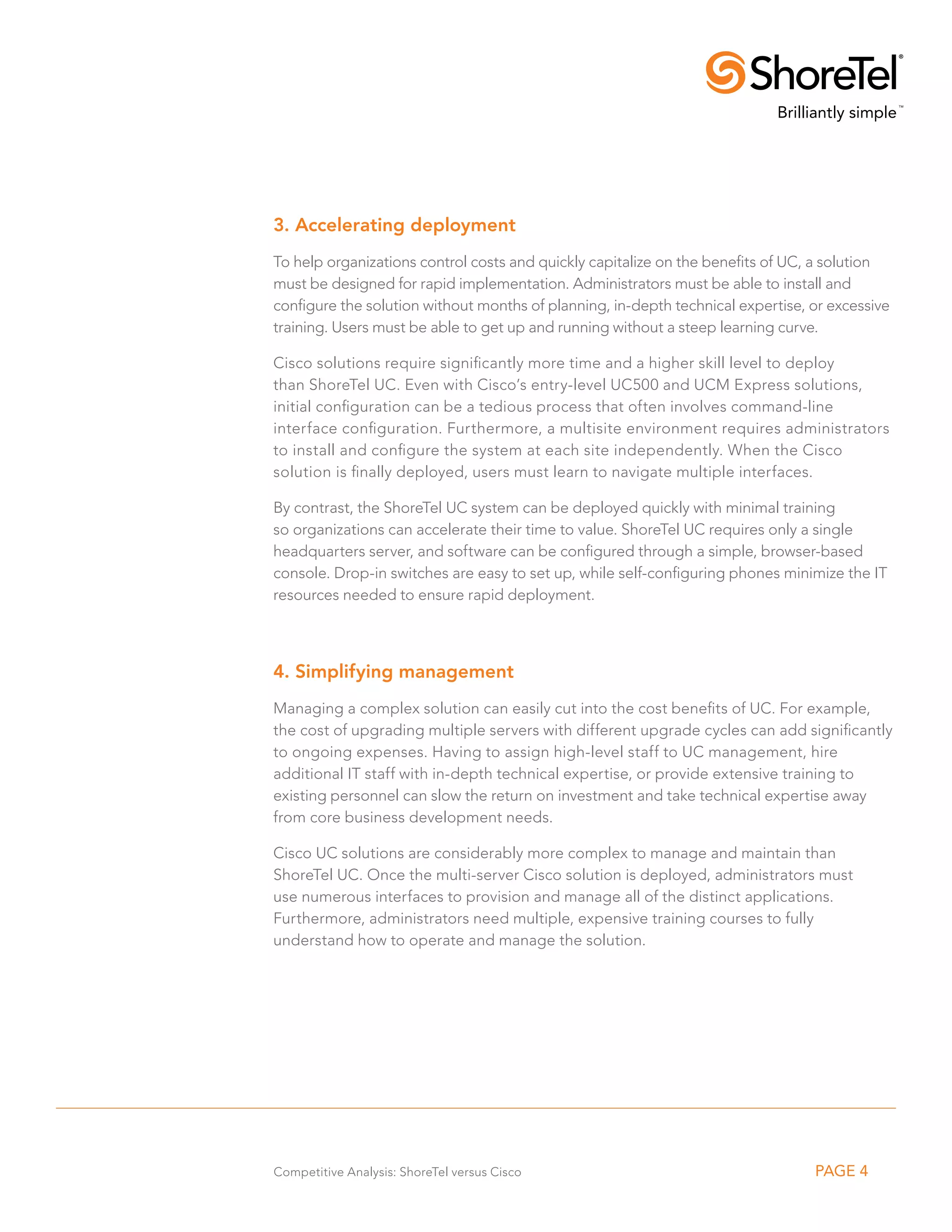 3. Accelerating deployment
To help organizations control costs and quickly capitalize on the benefits of UC, a solution
must be designed for rapid implementation. Administrators must be able to install and
configure the solution without months of planning, in-depth technical expertise, or excessive
training. Users must be able to get up and running without a steep learning curve.

Cisco solutions require significantly more time and a higher skill level to deploy
than ShoreTel UC. Even with Cisco’s entry-level UC500 and UCM Express solutions,
initial configuration can be a tedious process that often involves command-line
interface configuration. Furthermore, a multisite environment requires administrators
to install and configure the system at each site independently. When the Cisco
solution is finally deployed, users must learn to navigate multiple interfaces.

By contrast, the ShoreTel UC system can be deployed quickly with minimal training
so organizations can accelerate their time to value. ShoreTel UC requires only a single
headquarters server, and software can be configured through a simple, browser-based
console. Drop-in switches are easy to set up, while self-configuring phones minimize the IT
resources needed to ensure rapid deployment.



4. Simplifying management
Managing a complex solution can easily cut into the cost benefits of UC. For example,
the cost of upgrading multiple servers with different upgrade cycles can add significantly
to ongoing expenses. Having to assign high-level staff to UC management, hire
additional IT staff with in-depth technical expertise, or provide extensive training to
existing personnel can slow the return on investment and take technical expertise away
from core business development needs.

Cisco UC solutions are considerably more complex to manage and maintain than
ShoreTel UC. Once the multi-server Cisco solution is deployed, administrators must
use numerous interfaces to provision and manage all of the distinct applications.
Furthermore, administrators need multiple, expensive training courses to fully
understand how to operate and manage the solution.




Competitive Analysis: ShoreTel versus Cisco                                      PAGE 4
 