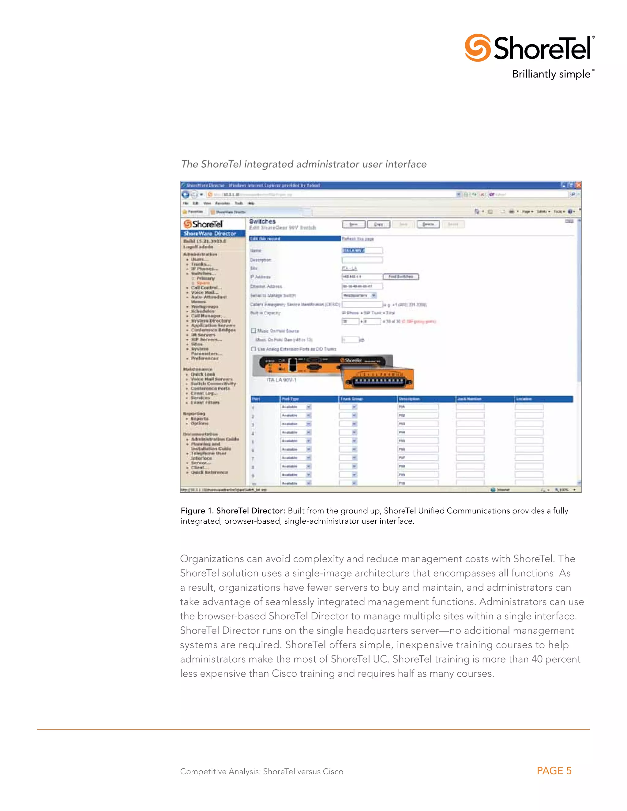 The ShoreTel integrated administrator user interface




Figure 1. ShoreTel Director: Built from the ground up, ShoreTel Unified Communications provides a fully
integrated, browser-based, single-administrator user interface.



Organizations can avoid complexity and reduce management costs with ShoreTel. The
ShoreTel solution uses a single-image architecture that encompasses all functions. As
a result, organizations have fewer servers to buy and maintain, and administrators can
take advantage of seamlessly integrated management functions. Administrators can use
the browser-based ShoreTel Director to manage multiple sites within a single interface.
ShoreTel Director runs on the single headquarters server—no additional management
systems are required. ShoreTel offers simple, inexpensive training courses to help
administrators make the most of ShoreTel UC. ShoreTel training is more than 40 percent
less expensive than Cisco training and requires half as many courses.




Competitive Analysis: ShoreTel versus Cisco                                                   PAGE 5
 