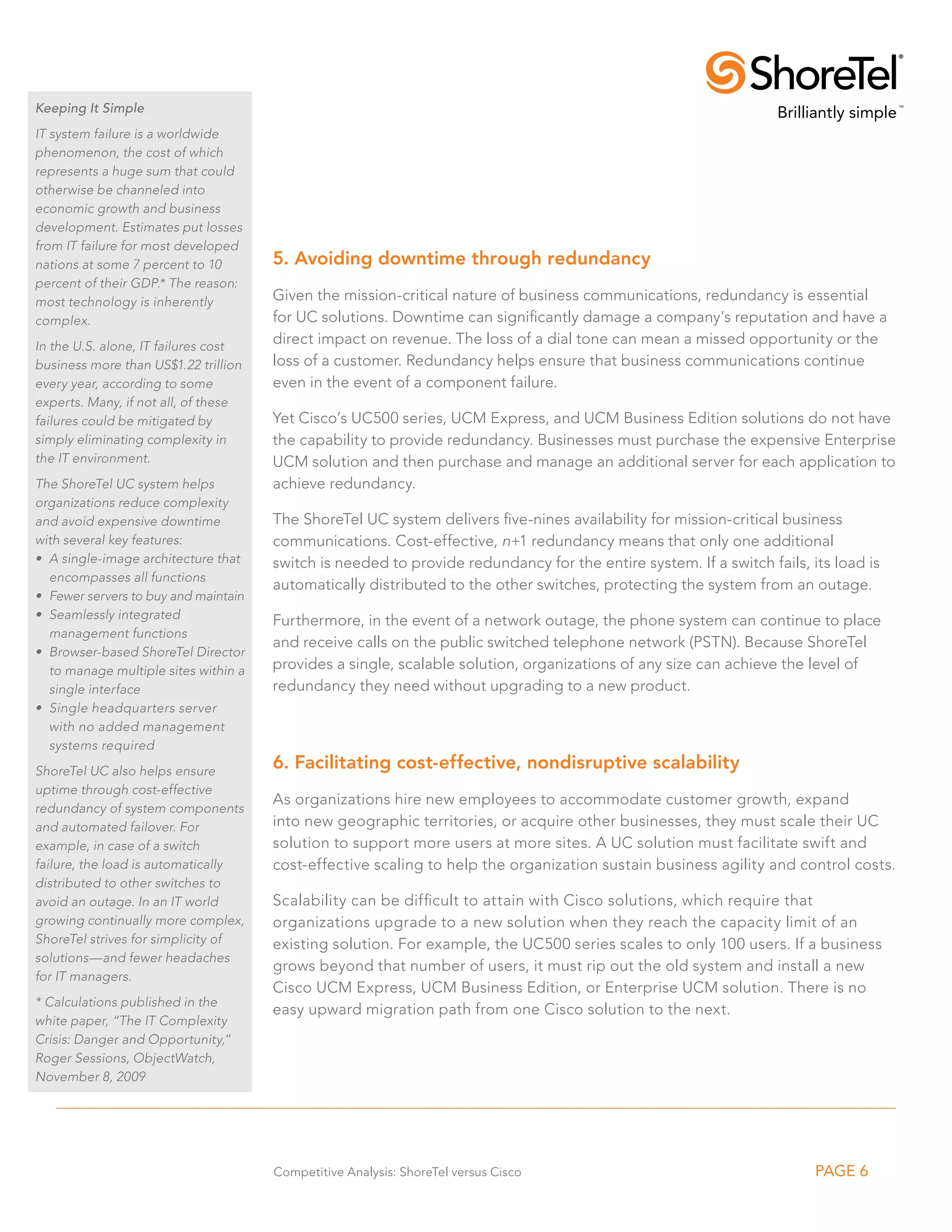 Keeping It Simple
IT system failure is a worldwide
phenomenon, the cost of which
represents a huge sum that could
otherwise be channeled into
economic growth and business
development. Estimates put losses
from IT failure for most developed
nations at some 7 percent to 10        5. Avoiding downtime through redundancy
percent of their GDP.* The reason:
most technology is inherently          Given the mission-critical nature of business communications, redundancy is essential
complex.                               for UC solutions. Downtime can significantly damage a company’s reputation and have a
In the U.S. alone, IT failures cost
                                       direct impact on revenue. The loss of a dial tone can mean a missed opportunity or the
business more than US$1.22 trillion    loss of a customer. Redundancy helps ensure that business communications continue
every year, according to some          even in the event of a component failure.
experts. Many, if not all, of these
failures could be mitigated by         Yet Cisco’s UC500 series, UCM Express, and UCM Business Edition solutions do not have
simply eliminating complexity in       the capability to provide redundancy. Businesses must purchase the expensive Enterprise
the IT environment.                    UCM solution and then purchase and manage an additional server for each application to
The ShoreTel UC system helps           achieve redundancy.
organizations reduce complexity
and avoid expensive downtime           The ShoreTel UC system delivers five-nines availability for mission-critical business
with several key features:             communications. Cost-effective, n+1 redundancy means that only one additional
•	 A single-image architecture that    switch is needed to provide redundancy for the entire system. If a switch fails, its load is
   encompasses all functions
                                       automatically distributed to the other switches, protecting the system from an outage.
•	 Fewer servers to buy and maintain
•	 Seamlessly integrated               Furthermore, in the event of a network outage, the phone system can continue to place
   management functions
                                       and receive calls on the public switched telephone network (PSTN). Because ShoreTel
•	 Browser-based ShoreTel Director
   to manage multiple sites within a   provides a single, scalable solution, organizations of any size can achieve the level of
   single interface                    redundancy they need without upgrading to a new product.
•	 Single headquarters server
   with no added management
   systems required
ShoreTel UC also helps ensure
                                       6. Facilitating cost-effective, nondisruptive scalability
uptime through cost-effective
                                       As organizations hire new employees to accommodate customer growth, expand
redundancy of system components
and automated failover. For            into new geographic territories, or acquire other businesses, they must scale their UC
example, in case of a switch           solution to support more users at more sites. A UC solution must facilitate swift and
failure, the load is automatically     cost-effective scaling to help the organization sustain business agility and control costs.
distributed to other switches to
avoid an outage. In an IT world        Scalability can be difficult to attain with Cisco solutions, which require that
growing continually more complex,      organizations upgrade to a new solution when they reach the capacity limit of an
ShoreTel strives for simplicity of     existing solution. For example, the UC500 series scales to only 100 users. If a business
solutions—and fewer headaches
                                       grows beyond that number of users, it must rip out the old system and install a new
for IT managers.
                                       Cisco UCM Express, UCM Business Edition, or Enterprise UCM solution. There is no
* Calculations published in the
                                       easy upward migration path from one Cisco solution to the next.
white paper, “The IT Complexity
Crisis: Danger and Opportunity,”
Roger Sessions, ObjectWatch,
November 8, 2009




                                       Competitive Analysis: ShoreTel versus Cisco                                       PAGE 6
 