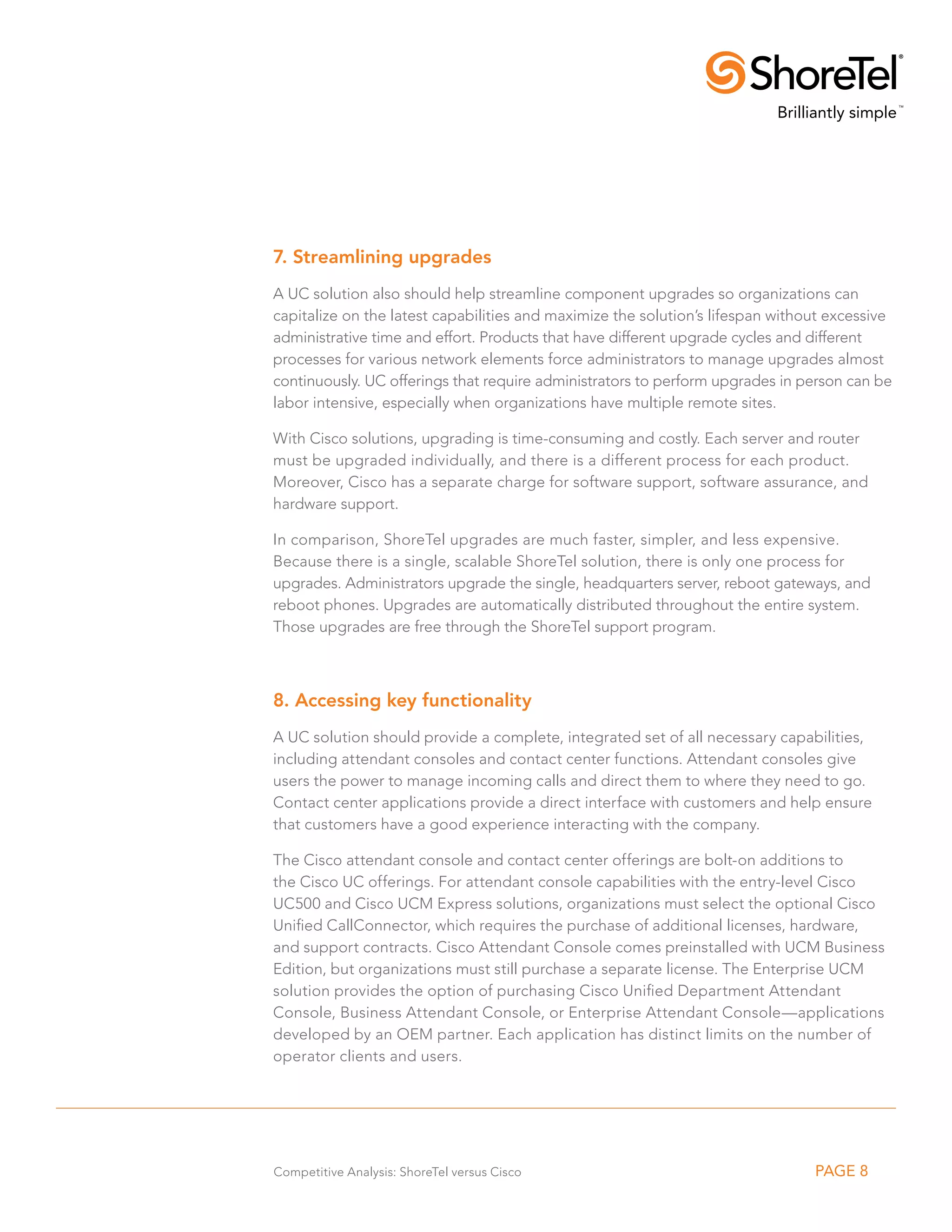 7. Streamlining upgrades
A UC solution also should help streamline component upgrades so organizations can
capitalize on the latest capabilities and maximize the solution’s lifespan without excessive
administrative time and effort. Products that have different upgrade cycles and different
processes for various network elements force administrators to manage upgrades almost
continuously. UC offerings that require administrators to perform upgrades in person can be
labor intensive, especially when organizations have multiple remote sites.

With Cisco solutions, upgrading is time-consuming and costly. Each server and router
must be upgraded individually, and there is a different process for each product.
Moreover, Cisco has a separate charge for software support, software assurance, and
hardware support.

In comparison, ShoreTel upgrades are much faster, simpler, and less expensive.
Because there is a single, scalable ShoreTel solution, there is only one process for
upgrades. Administrators upgrade the single, headquarters server, reboot gateways, and
reboot phones. Upgrades are automatically distributed throughout the entire system.
Those upgrades are free through the ShoreTel support program.



8. Accessing key functionality
A UC solution should provide a complete, integrated set of all necessary capabilities,
including attendant consoles and contact center functions. Attendant consoles give
users the power to manage incoming calls and direct them to where they need to go.
Contact center applications provide a direct interface with customers and help ensure
that customers have a good experience interacting with the company.

The Cisco attendant console and contact center offerings are bolt-on additions to
the Cisco UC offerings. For attendant console capabilities with the entry-level Cisco
UC500 and Cisco UCM Express solutions, organizations must select the optional Cisco
Unified CallConnector, which requires the purchase of additional licenses, hardware,
and support contracts. Cisco Attendant Console comes preinstalled with UCM Business
Edition, but organizations must still purchase a separate license. The Enterprise UCM
solution provides the option of purchasing Cisco Unified Department Attendant
Console, Business Attendant Console, or Enterprise Attendant Console—applications
developed by an OEM partner. Each application has distinct limits on the number of
operator clients and users.




Competitive Analysis: ShoreTel versus Cisco                                     PAGE 8
 