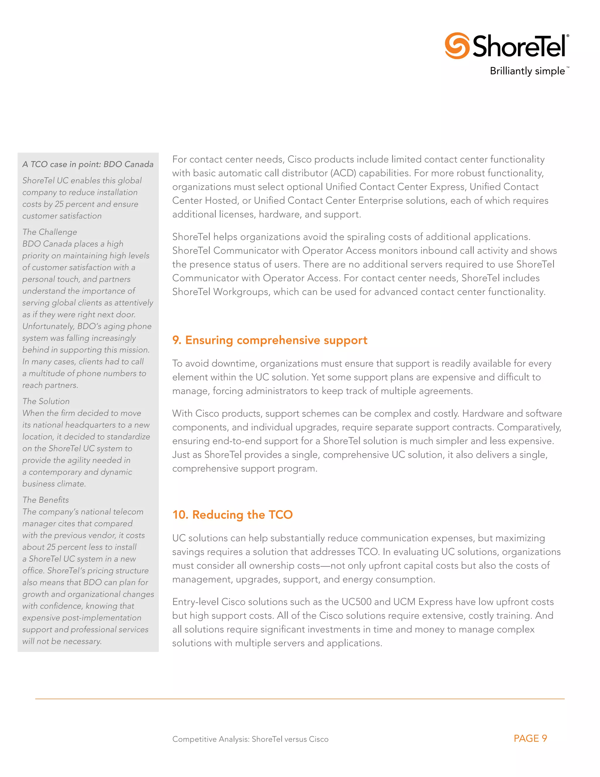 A TCO case in point: BDO Canada
                                        For contact center needs, Cisco products include limited contact center functionality
                                        with basic automatic call distributor (ACD) capabilities. For more robust functionality,
ShoreTel UC enables this global
                                        organizations must select optional Unified Contact Center Express, Unified Contact
company to reduce installation
costs by 25 percent and ensure          Center Hosted, or Unified Contact Center Enterprise solutions, each of which requires
customer satisfaction                   additional licenses, hardware, and support.
The Challenge
                                        ShoreTel helps organizations avoid the spiraling costs of additional applications.
BDO Canada places a high
priority on maintaining high levels
                                        ShoreTel Communicator with Operator Access monitors inbound call activity and shows
of customer satisfaction with a         the presence status of users. There are no additional servers required to use ShoreTel
personal touch, and partners            Communicator with Operator Access. For contact center needs, ShoreTel includes
understand the importance of            ShoreTel Workgroups, which can be used for advanced contact center functionality.
serving global clients as attentively
as if they were right next door.
Unfortunately, BDO’s aging phone
system was falling increasingly         9. Ensuring comprehensive support
behind in supporting this mission.
In many cases, clients had to call      To avoid downtime, organizations must ensure that support is readily available for every
a multitude of phone numbers to
                                        element within the UC solution. Yet some support plans are expensive and difficult to
reach partners.
                                        manage, forcing administrators to keep track of multiple agreements.
The Solution
When the firm decided to move           With Cisco products, support schemes can be complex and costly. Hardware and software
its national headquarters to a new      components, and individual upgrades, require separate support contracts. Comparatively,
location, it decided to standardize
                                        ensuring end-to-end support for a ShoreTel solution is much simpler and less expensive.
on the ShoreTel UC system to
                                        Just as ShoreTel provides a single, comprehensive UC solution, it also delivers a single,
provide the agility needed in
a contemporary and dynamic              comprehensive support program.
business climate.
The Benefits
The company’s national telecom
                                        10. Reducing the TCO
manager cites that compared
with the previous vendor, it costs      UC solutions can help substantially reduce communication expenses, but maximizing
about 25 percent less to install
                                        savings requires a solution that addresses TCO. In evaluating UC solutions, organizations
a ShoreTel UC system in a new
office. ShoreTel’s pricing structure
                                        must consider all ownership costs—not only upfront capital costs but also the costs of
also means that BDO can plan for        management, upgrades, support, and energy consumption.
growth and organizational changes
with confidence, knowing that           Entry-level Cisco solutions such as the UC500 and UCM Express have low upfront costs
expensive post-implementation           but high support costs. All of the Cisco solutions require extensive, costly training. And
support and professional services       all solutions require significant investments in time and money to manage complex
will not be necessary.                  solutions with multiple servers and applications.




                                        Competitive Analysis: ShoreTel versus Cisco                                     PAGE 9
 