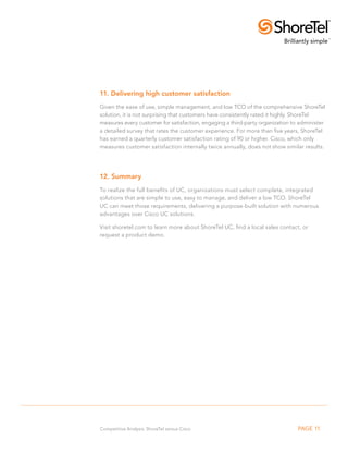 11. Delivering high customer satisfaction
Given the ease of use, simple management, and low TCO of the comprehensive ShoreTel
solution, it is not surprising that customers have consistently rated it highly. ShoreTel
measures every customer for satisfaction, engaging a third-party organization to administer
a detailed survey that rates the customer experience. For more than five years, ShoreTel
has earned a quarterly customer satisfaction rating of 90 or higher. Cisco, which only
measures customer satisfaction internally twice annually, does not show similar results.




12. Summary
To realize the full benefits of UC, organizations must select complete, integrated
solutions that are simple to use, easy to manage, and deliver a low TCO. ShoreTel
UC can meet those requirements, delivering a purpose-built solution with numerous
advantages over Cisco UC solutions.

Visit shoretel.com to learn more about ShoreTel UC, find a local sales contact, or
request a product demo.




Competitive Analysis: ShoreTel versus Cisco                                     PAGE 11
 