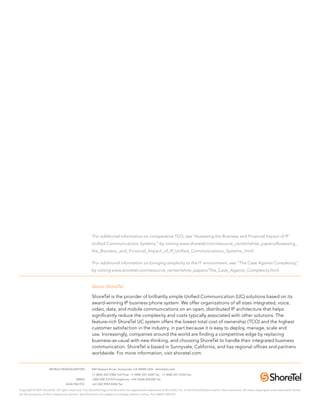 1
                                                       For additional information on comparative TCO, see “Assessing the Business and Financial Impact of IP
                                                      Unified Communications Systems,” by visiting www.shoretel.com/resource_center/white_papers/Assessing_
                                                      the_Business_and_Financial_Impact_of_IP_Unified_Communications_Systems_.html.

                                                      2
                                                          For additional information on bringing simplicity to the IT environment, see “The Case Against Complexity,”
                                                      by visiting www.shoretel.com/resource_center/white_papers/The_Case_Against_Complexity.html.


                                                      About ShoreTel

                                                      ShoreTel is the provider of brilliantly simple Unified Communication (UC) solutions based on its
                                                      award-winning IP business phone system. We offer organizations of all sizes integrated, voice,
                                                      video, data, and mobile communications on an open, distributed IP architecture that helps
                                                      significantly reduce the complexity and costs typically associated with other solutions. The
                                                      feature-rich ShoreTel UC system offers the lowest total cost of ownership (TCO) and the highest
                                                      customer satisfaction in the industry, in part because it is easy to deploy, manage, scale and
                                                      use. Increasingly, companies around the world are finding a competitive edge by replacing
                                                      business-as-usual with new thinking, and choosing ShoreTel to handle their integrated business
                                                      communication. ShoreTel is based in Sunnyvale, California, and has regional offices and partners
                                                      worldwide. For more information, visit shoretel.com.


	                     WORLD HEADQUARTERS	             960 Stewart Drive, Sunnyvale, CA 94085 USA. shoretel.com
		                                                    +1 (800) 425-9385 Toll Free +1 (408) 331-3300 Tel. +1 (408) 331-3333 Fax
	                                         EMEA	       +800 408 33133 Freephone +44 (1628) 826300 Tel.
	                                  ASIA PACIFIC	      +61 (0)2 9959 8000 Tel.

Copyright © 2011 ShoreTel. All rights reserved. The ShoreTel logo and ShoreTel are registered trademarks of ShoreTel, Inc. in the United States and/or other countries. All other copyrights and trademarks herein
are the property of their respective owners. Specifications are subject to change without notice. Part #850-1304-01
 