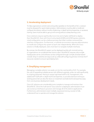 3. Accelerating deployment
To help organizations control costs and quickly capitalize on the benefits of UC, a solution
must be designed for rapid implementation. Administrators must be able to install and
configure the solution without months of planning, in-depth technical expertise, or excessive
training. Users must be able to get up and running without a steep learning curve.

Cisco solutions require significantly more time and a higher skill level to deploy
than ShoreTel UC. Even with Cisco’s entry-level UC500 and UCM Express solutions,
initial configuration can be a tedious process that often involves command-line
interface configuration. Furthermore, a multisite environment requires administrators
to install and configure the system at each site independently. When the Cisco
solution is finally deployed, users must learn to navigate multiple interfaces.

By contrast, the ShoreTel UC system can be deployed quickly with minimal training
so organizations can accelerate their time to value. ShoreTel UC requires only a single
headquarters server, and software can be configured through a simple, browser-based
console. Drop-in switches are easy to set up, while self-configuring phones minimize the IT
resources needed to ensure rapid deployment.



4. Simplifying management
Managing a complex solution can easily cut into the cost benefits of UC. For example,
the cost of upgrading multiple servers with different upgrade cycles can add significantly
to ongoing expenses. Having to assign high-level staff to UC management, hire
additional IT staff with in-depth technical expertise, or provide extensive training to
existing personnel can slow the return on investment and take technical expertise away
from core business development needs.

Cisco UC solutions are considerably more complex to manage and maintain than
ShoreTel UC. Once the multi-server Cisco solution is deployed, administrators must
use numerous interfaces to provision and manage all of the distinct applications.
Furthermore, administrators need multiple, expensive training courses to fully
understand how to operate and manage the solution.




Competitive Analysis: ShoreTel versus Cisco                                      PAGE 4
 