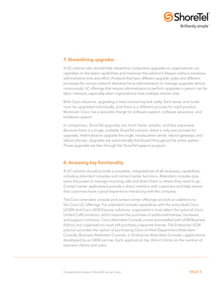 7. Streamlining upgrades
A UC solution also should help streamline component upgrades so organizations can
capitalize on the latest capabilities and maximize the solution’s lifespan without excessive
administrative time and effort. Products that have different upgrade cycles and different
processes for various network elements force administrators to manage upgrades almost
continuously. UC offerings that require administrators to perform upgrades in person can be
labor intensive, especially when organizations have multiple remote sites.

With Cisco solutions, upgrading is time-consuming and costly. Each server and router
must be upgraded individually, and there is a different process for each product.
Moreover, Cisco has a separate charge for software support, software assurance, and
hardware support.

In comparison, ShoreTel upgrades are much faster, simpler, and less expensive.
Because there is a single, scalable ShoreTel solution, there is only one process for
upgrades. Administrators upgrade the single, headquarters server, reboot gateways, and
reboot phones. Upgrades are automatically distributed throughout the entire system.
Those upgrades are free through the ShoreTel support program.



8. Accessing key functionality
A UC solution should provide a complete, integrated set of all necessary capabilities,
including attendant consoles and contact center functions. Attendant consoles give
users the power to manage incoming calls and direct them to where they need to go.
Contact center applications provide a direct interface with customers and help ensure
that customers have a good experience interacting with the company.

The Cisco attendant console and contact center offerings are bolt-on additions to
the Cisco UC offerings. For attendant console capabilities with the entry-level Cisco
UC500 and Cisco UCM Express solutions, organizations must select the optional Cisco
Unified CallConnector, which requires the purchase of additional licenses, hardware,
and support contracts. Cisco Attendant Console comes preinstalled with UCM Business
Edition, but organizations must still purchase a separate license. The Enterprise UCM
solution provides the option of purchasing Cisco Unified Department Attendant
Console, Business Attendant Console, or Enterprise Attendant Console—applications
developed by an OEM partner. Each application has distinct limits on the number of
operator clients and users.




Competitive Analysis: ShoreTel versus Cisco                                     PAGE 8
 