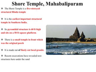 Shore Temple, Mahabalipuram
 The Shore Temple is a five-storeyed
structural Hindu temple
 It is the earliest important structural
temple in Southern India.
 Its pyramidal structure is 60 ft high
and sits on a 50 ft square platform.
 There is a small temple in front which
was the original porch
 It is made out of finely cut local granite.
 Recent excavations have revealed new
structures here under the sand
 