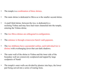 • The temple is a combination of three shrines.
• The main shrine is dedicated to Shiva as is the smaller second shrine.
• A small third shrine, between the two, is dedicated to a
reclining Vishnu and may have had water channeled into the temple,
entering the Vishnu shrine.
• The two Shiva shrines are orthogonal in configuration.
• The entrance is through a transverse barrel vault gopuram.
• The two shikharas have a pyramidal outline, each individual tier is
distinct with overhanging eaves that cast dark shadows.
• The outer wall of the shrine to Vishnu and the inner side of the
boundary wall are extensively sculptured and topped by large
sculptures of Nandi
• The temple's outer walls are divided by plasters into bays, the lower
part being carved into a series of rearing lions.
 