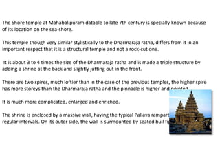 The Shore temple at Mahabalipuram datable to late 7th century is specially known because
of its location on the sea-shore.
This temple though very similar stylistically to the Dharmaraja ratha, differs from it in an
important respect that it is a structural temple and not a rock-cut one.
It is about 3 to 4 times the size of the Dharmaraja ratha and is made a triple structure by
adding a shrine at the back and slightly jutting out in the front.
There are two spires, much loftier than in the case of the previous temples, the higher spire
has more storeys than the Dharmaraja ratha and the pinnacle is higher and pointed.
It is much more complicated, enlarged and enriched.
The shrine is enclosed by a massive wall, having the typical Pallava rampart lion pilasters at
regular intervals. On its outer side, the wall is surmounted by seated bull figures.
 