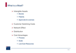 What is a Moat?

     Intangible Assets
           Brands
           Patents
           Approvals & Licenses

     Customer Switching Costs

     Network Effect

     Distribution

     Cost Advantages
           Process
           Scale
           Low-Cost Resources


                                  12
 
