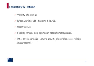 Profitability & Returns

      Visibility of earnings

      Gross Margins, EBIT Margins & ROCE

      Cost Structure

      Fixed or variable cost business? Operational leverage?

      What drives earnings - volume growth, price increases or margin
      improvement?




                                                                        16
 
