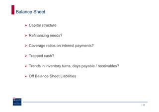 Balance Sheet

     Capital structure

     Refinancing needs?

     Coverage ratios on interest payments?

     Trapped cash?

     Trends in inventory turns, days payable / receivables?

     Off Balance Sheet Liabilities




                                                              17
 