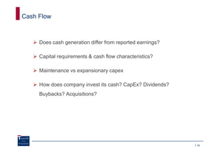 Cash Flow



     Does cash generation differ from reported earnings?

     Capital requirements & cash flow characteristics?

     Maintenance vs expansionary capex

     How does company invest its cash? CapEx? Dividends?
     Buybacks? Acquisitions?




                                                           18
 