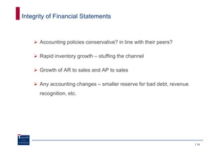 Integrity of Financial Statements



      Accounting policies conservative? in line with their peers?

      Rapid inventory growth – stuffing the channel

      Growth of AR to sales and AP to sales

      Any accounting changes – smaller reserve for bad debt, revenue
      recognition, etc.




                                                                       19
 