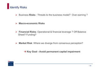 Identify Risks

       Business Risks : Threats to the business model? Over-earning ?


       Macro-economic Risks


      Financial Risks: Operational & financial leverage ? Off Balance
      Sheet? Funding?


       Market Risk: Where we diverge from consensus perception?


              Key Goal - Avoid permanent capital impairment




                                                                        26
 