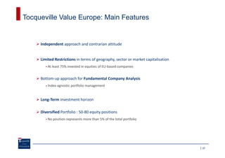 Tocqueville Value Europe: Main Features


     Independent approach and contrarian attitude


     Limited Restrictions in terms of geography, sector or market capitalisation
         At least 75% invested in equities of EU-based companies


     Bottom-up approach for Fundamental Company Analysis
         Index-agnostic portfolio management


     Long-Term investment horizon

     Diversified Portfolio : 50-80 equity positions
         No position represents more than 5% of the total portfolio




                                                                                   37
 