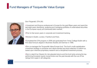 Fund Managers of Tocqueville Value Europe




           Don Fitzgerald, CFA (36)

             Investment and finance professional in Europe for the past fifteen years and spent the
           last eight years identifying, analyzing and managing portfolios of undervalued securities
           in the European equity and distressed debt markets.

            Prior to that seven years in corporate and investment banking.

            Worked in Dublin, London, Frankfurt and Paris.

             Completed the CFA program in 2006 and graduated from Trinity College Dublin with a
           first class honours degree in Business Studies and German in 1996.

            Don co-manages the Tocqueville Value Europe fund. The fund’s multi-capitalization
           investment strategy is contrarian and value-oriented and stock selection is bottom-up,
           based upon intensive proprietary research and a disciplined investment process.

            Don is rated A by Citywire for risk-adjusted returns and the fund ranks among the top-
           performing European equity mutual funds over the past decade with five out of five
           ratings from Lipper in all categories


                                                                                                     38
 