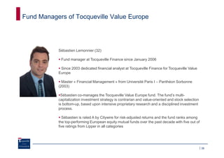 Fund Managers of Tocqueville Value Europe




           Sébastien Lemonnier (32)

            Fund manager at Tocqueville Finance since January 2006

            Since 2003 dedicated financial analyst at Tocqueville Finance for Tocqueville Value
           Europe

             Master « Financial Management » from Université Paris I – Panthéon Sorbonne
           (2003)

            Sébastien co-manages the Tocqueville Value Europe fund. The fund’s multi-
           capitalization investment strategy is contrarian and value-oriented and stock selection
           is bottom-up, based upon intensive proprietary research and a disciplined investment
           process.

             Sébastien is rated A by Citywire for risk-adjusted returns and the fund ranks among
           the top-performing European equity mutual funds over the past decade with five out of
           five ratings from Lipper in all categories




                                                                                                     39
 