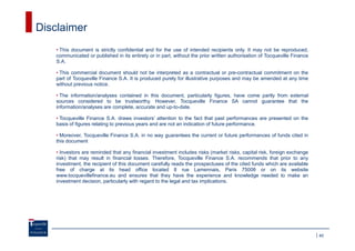 Disclaimer
   • This document is strictly confidential and for the use of intended recipients only. It may not be reproduced,
   communicated or published in its entirety or in part, without the prior written authorisation of Tocqueville Finance
   S.A.

   • This commercial document should not be interpreted as a contractual or pre-contractual commitment on the
   part of Tocqueville Finance S.A. It is produced purely for illustrative purposes and may be amended at any time
   without previous notice.

   • The information/analyses contained in this document, particularly figures, have come partly from external
   sources considered to be trustworthy. However, Tocqueville Finance SA cannot guarantee that the
   information/analyses are complete, accurate and up-to-date.

   • Tocqueville Finance S.A. draws investors’ attention to the fact that past performances are presented on the
   basis of figures relating to previous years and are not an indication of future performance.

   • Moreover, Tocqueville Finance S.A. in no way guarantees the current or future performances of funds cited in
   this document

   • Investors are reminded that any financial investment includes risks (market risks, capital risk, foreign exchange
   risk) that may result in financial losses. Therefore, Tocqueville Finance S.A. recommends that prior to any
   investment, the recipient of this document carefully reads the prospectuses of the cited funds which are available
   free of charge at its head office located 8 rue Lamennais, Paris 75008 or on its website
   www.tocquevillefinance.eu and ensures that they have the experience and knowledge needed to make an
   investment decision, particularly with regard to the legal and tax implications.




                                                                                                                          40
 