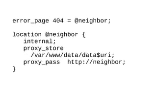 error_page 404 = @neighbor;
location @neighbor {
internal;
proxy_store
/var/www/data/data$uri;
proxy_pass http://neighbor;
}
