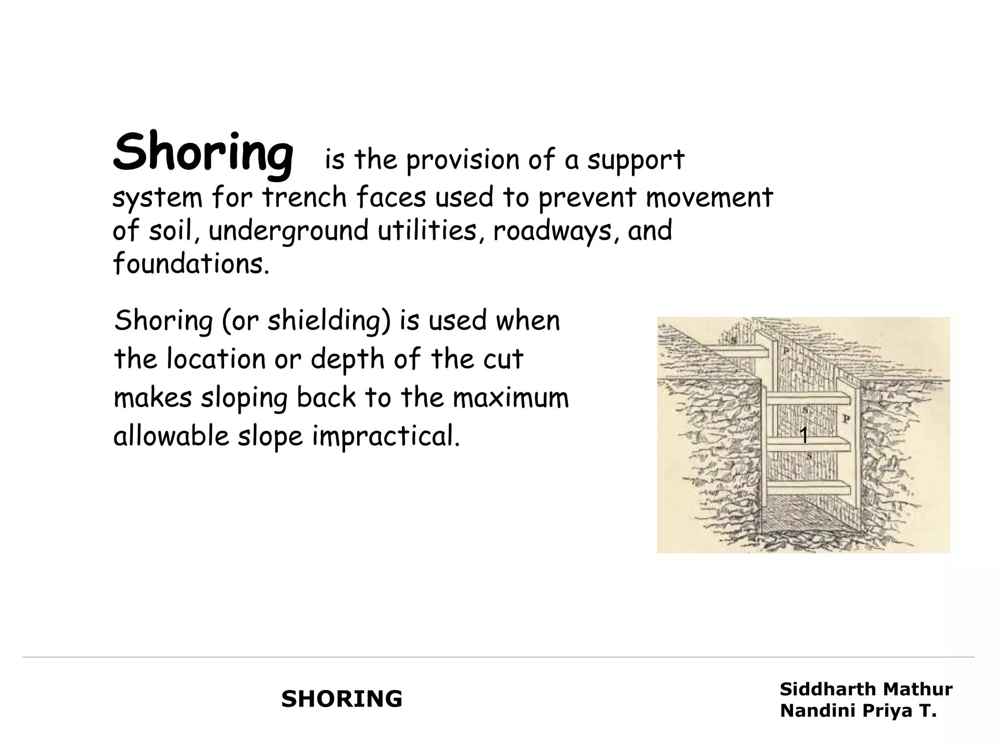 Shoring          is the provision of a support
system for trench faces used to prevent movement
of soil, underground utilities, roadways, and
foundations.

Shoring (or shielding) is used when
the location or depth of the cut
makes sloping back to the maximum
allowable slope impractical.                        1




                                                   Siddharth Mathur
            SHORING                                Nandini Priya T.
 