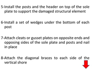 5-Install the posts and the header on top of the sole
plate to support the damaged structural element
6-Install a set of wedges under the bottom of each
post
7-Attach cleats or gusset plates on opposite ends and
opposing sides of the sole plate and posts and nail
in place
8-Attach the diagonal braces to each side of the
vertical shore
 
