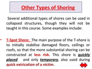 Several additional types of shores can be used in
collapsed structures, though they will not be
taught in this course. Some examples include:
• T-Spot Shore: The main purpose of the T-shore is
to initially stabilise damaged floors, ceilings or
roofs, so that the more substantial shoring can be
constructed at less risk. This shore is quickly
placed and only temporary, also used during
quick extrication of a victim.
Other Types of Shoring
 