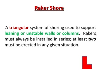 Raker ShoreRaker Shore
A triangular system of shoring used to support
leaning or unstable walls or columns. Rakers
must always be installed in series; at least two
must be erected in any given situation.
 