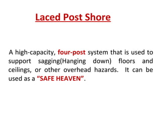 Laced Post Shore
A high-capacity, four-post system that is used to
support sagging(Hanging down) floors and
ceilings, or other overhead hazards. It can be
used as a “SAFE HEAVEN”.
 