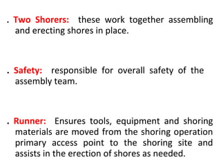 . Two Shorers: these work together assembling
and erecting shores in place.
. Safety: responsible for overall safety of the
assembly team.
. Runner: Ensures tools, equipment and shoring
materials are moved from the shoring operation
primary access point to the shoring site and
assists in the erection of shores as needed.
 