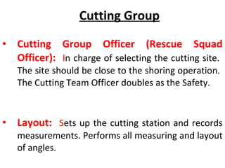 Cutting Group
• Cutting Group Officer (Rescue Squad
Officer): In charge of selecting the cutting site.
The site should be close to the shoring operation.
The Cutting Team Officer doubles as the Safety.
• Layout: Sets up the cutting station and records
measurements. Performs all measuring and layout
of angles.
 