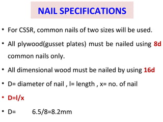 NAIL SPECIFICATIONS
• For CSSR, common nails of two sizes will be used.
• All plywood(gusset plates) must be nailed using 8d
common nails only.
• All dimensional wood must be nailed by using 16d
• D= diameter of nail , l= length , x= no. of nail
• D=l/x
• D= 6.5/8=8.2mm
 