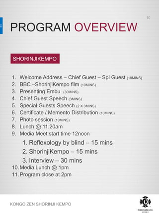 PROGRAM OVERVIEW
KONGO ZEN SHORINJI KEMPO
1. Welcome Address – Chief Guest – Spl Guest (10MINS)
2. BBC –ShorinjiKempo film (10MINS)
3. Presenting Embu (30MINS)
4. Chief Guest Speech (3MINS)
5. Special Guests Speech (2 X 3MINS)
6. Certificate / Memento Distribution (10MINS)
7. Photo session (10MINS)
8. Lunch @ 11.20am
9. Media Meet start time 12noon
1. Reflexology by blind – 15 mins
2. ShorinjiKempo – 15 mins
3. Interview – 30 mins
10.Media Lunch @ 1pm
11.Program close at 2pm
SHORINJIKEMPO
10
 