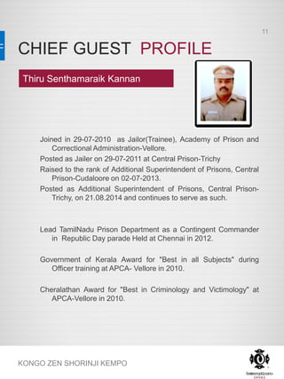 CHIEF GUEST PROFILE
KONGO ZEN SHORINJI KEMPO
Joined in 29-07-2010 as Jailor(Trainee), Academy of Prison and
Correctional Administration-Vellore.
Posted as Jailer on 29-07-2011 at Central Prison-Trichy
Raised to the rank of Additional Superintendent of Prisons, Central
Prison-Cudaloore on 02-07-2013.
Posted as Additional Superintendent of Prisons, Central Prison-
Trichy, on 21.08.2014 and continues to serve as such.
Lead TamilNadu Prison Department as a Contingent Commander
in Republic Day parade Held at Chennai in 2012.
Government of Kerala Award for "Best in all Subjects" during
Officer training at APCA- Vellore in 2010.
Cheralathan Award for "Best in Criminology and Victimology" at
APCA-Vellore in 2010.
Thiru Senthamaraik Kannan
11
 