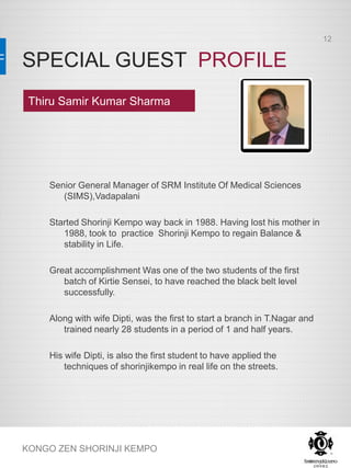 SPECIAL GUEST PROFILE
KONGO ZEN SHORINJI KEMPO
Senior General Manager of SRM Institute Of Medical Sciences
(SIMS),Vadapalani
Started Shorinji Kempo way back in 1988. Having lost his mother in
1988, took to practice Shorinji Kempo to regain Balance &
stability in Life.
Great accomplishment Was one of the two students of the first
batch of Kirtie Sensei, to have reached the black belt level
successfully.
Along with wife Dipti, was the first to start a branch in T.Nagar and
trained nearly 28 students in a period of 1 and half years.
His wife Dipti, is also the first student to have applied the
techniques of shorinjikempo in real life on the streets.
Thiru Samir Kumar Sharma
12
 