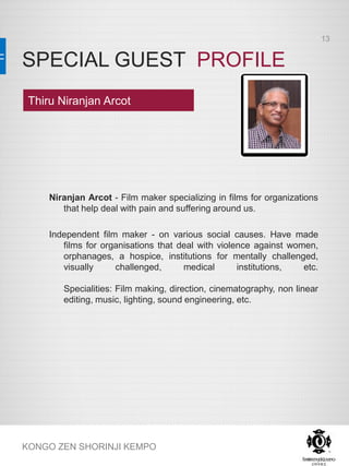 SPECIAL GUEST PROFILE
KONGO ZEN SHORINJI KEMPO
Niranjan Arcot - Film maker specializing in films for organizations
that help deal with pain and suffering around us.
Independent film maker - on various social causes. Have made
films for organisations that deal with violence against women,
orphanages, a hospice, institutions for mentally challenged,
visually challenged, medical institutions, etc.
Specialities: Film making, direction, cinematography, non linear
editing, music, lighting, sound engineering, etc.
Thiru Niranjan Arcot
13
 