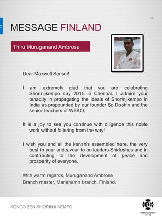MESSAGE FINLAND
KONGO ZEN SHORINJI KEMPO
Dear Maxwell Sensei!
I am extremely glad that you are celebrating
Shorinjikempo day 2015 in Chennai. I admire your
tenacity in propagating the ideals of Shorinjikempo in
India as propounded by our founder So Doshin and the
senior teachers of WSKO.
It is a joy to see you continue with diligence this noble
work without faltering from the way!
I wish you and all the kenshis assembled here, the very
best in your endeavour to be leaders-Shidoshas and in
contributing to the development of peace and
prosperity of everyone.
With warm regards, Muruganand Ambrose
Branch master, Mariehamn branch, Finland.
Thiru Muruganand Ambrose
14
 
