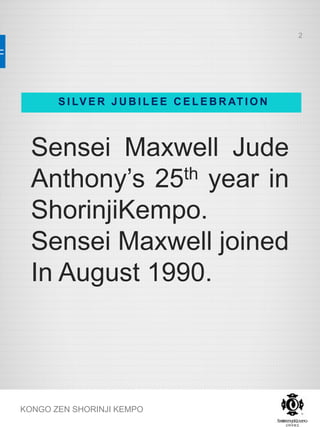 Sensei Maxwell Jude
Anthony’s 25th year in
ShorinjiKempo.
Sensei Maxwell joined
In August 1990.
KONGO ZEN SHORINJI KEMPO
S I LV E R J U B I L E E C E L E B R AT I O N
2
 