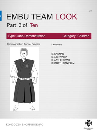 EMBU TEAM LOOK
KONGO ZEN SHORINJI KEMPO
Choreographer: Sensei Fredrick I welcome:
S. KANNAN
S. AISHWARIA
S. AATHI ESWAR
BHARATH DANISH M
Type: Juho Demonstration Category: Children
Part 3 of Ten
20
 