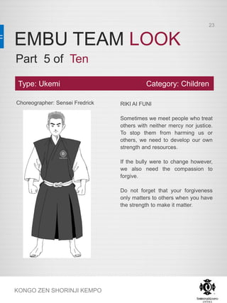 EMBU TEAM LOOK
KONGO ZEN SHORINJI KEMPO
Choreographer: Sensei Fredrick RIKI AI FUNI
Sometimes we meet people who treat
others with neither mercy nor justice.
To stop them from harming us or
others, we need to develop our own
strength and resources.
If the bully were to change however,
we also need the compassion to
forgive.
Do not forget that your forgiveness
only matters to others when you have
the strength to make it matter.
Type: Ukemi Category: Children
Part 5 of Ten
23
 