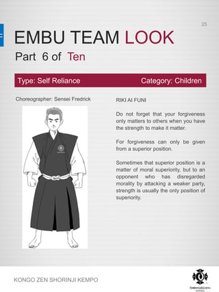 EMBU TEAM LOOK
KONGO ZEN SHORINJI KEMPO
Choreographer: Sensei Fredrick RIKI AI FUNI
Do not forget that your forgiveness
only matters to others when you have
the strength to make it matter.
For forgiveness can only be given
from a superior position.
Sometimes that superior position is a
matter of moral superiority, but to an
opponent who has disregarded
morality by attacking a weaker party,
strength is usually the only position of
superiority.
Type: Self Reliance Category: Children
Part 6 of Ten
25
 