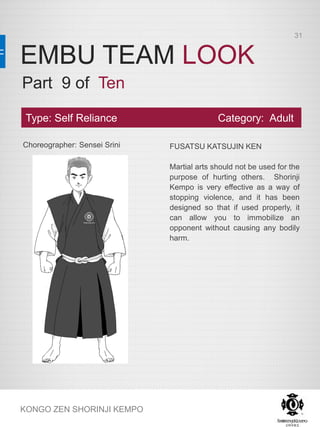 EMBU TEAM LOOK
KONGO ZEN SHORINJI KEMPO
Choreographer: Sensei Srini FUSATSU KATSUJIN KEN
Martial arts should not be used for the
purpose of hurting others. Shorinji
Kempo is very effective as a way of
stopping violence, and it has been
designed so that if used properly, it
can allow you to immobilize an
opponent without causing any bodily
harm.
Type: Self Reliance Category: Adult
Part 9 of Ten
31
 